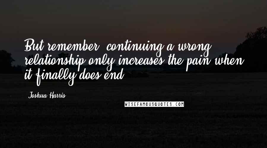 Joshua Harris Quotes: But remember, continuing a wrong relationship only increases the pain when it finally does end.