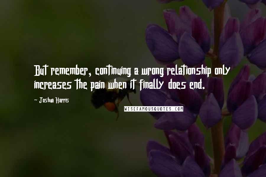 Joshua Harris Quotes: But remember, continuing a wrong relationship only increases the pain when it finally does end.