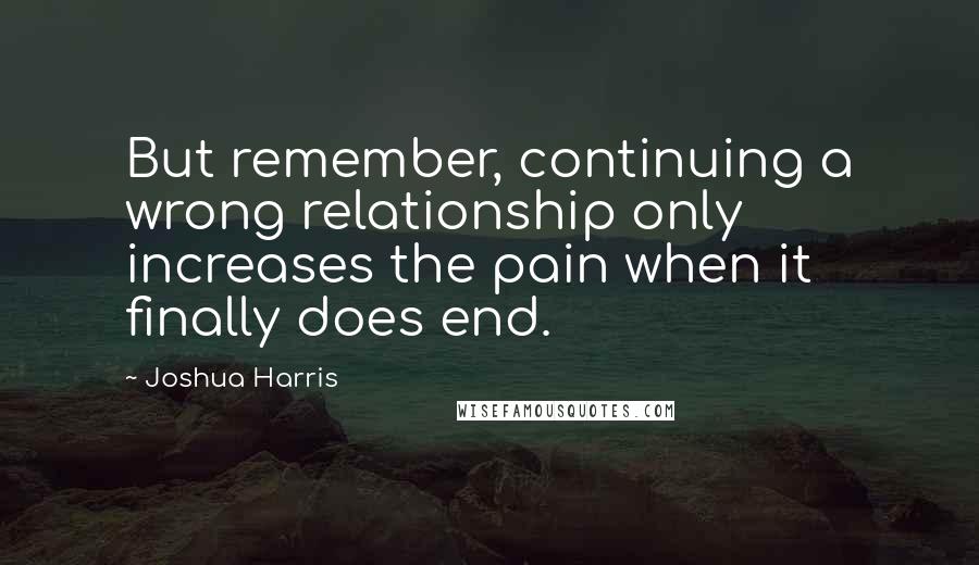 Joshua Harris Quotes: But remember, continuing a wrong relationship only increases the pain when it finally does end.