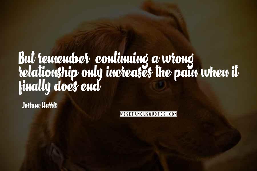 Joshua Harris Quotes: But remember, continuing a wrong relationship only increases the pain when it finally does end.