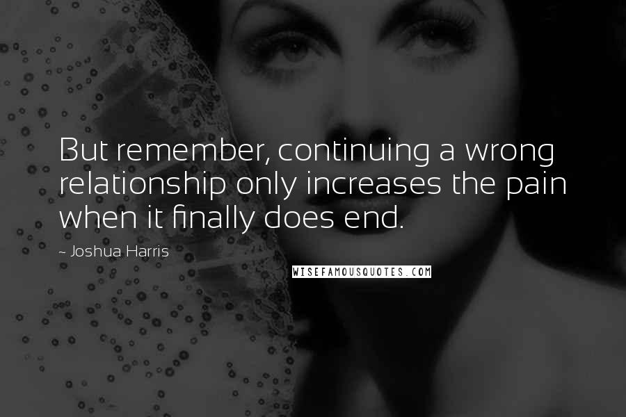 Joshua Harris Quotes: But remember, continuing a wrong relationship only increases the pain when it finally does end.