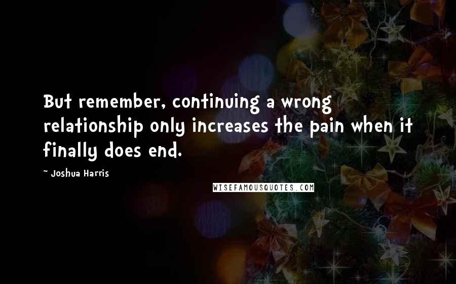 Joshua Harris Quotes: But remember, continuing a wrong relationship only increases the pain when it finally does end.