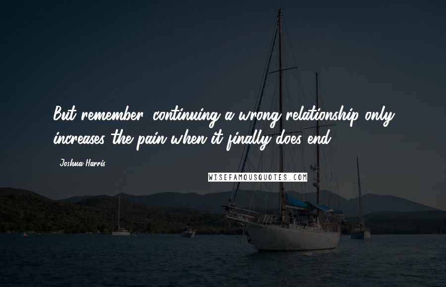 Joshua Harris Quotes: But remember, continuing a wrong relationship only increases the pain when it finally does end.