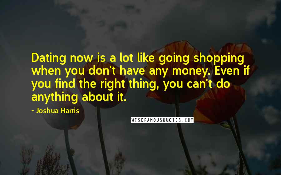 Joshua Harris Quotes: Dating now is a lot like going shopping when you don't have any money. Even if you find the right thing, you can't do anything about it.