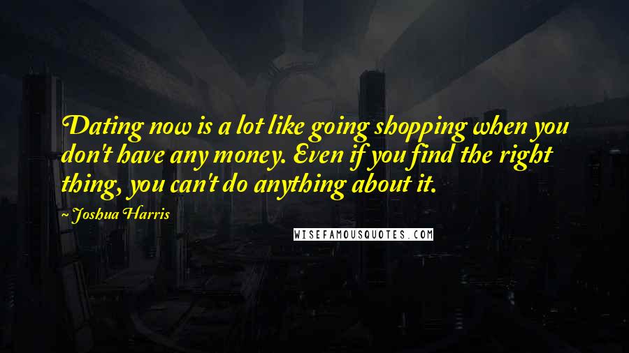 Joshua Harris Quotes: Dating now is a lot like going shopping when you don't have any money. Even if you find the right thing, you can't do anything about it.