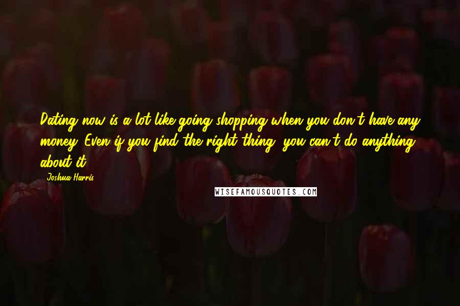 Joshua Harris Quotes: Dating now is a lot like going shopping when you don't have any money. Even if you find the right thing, you can't do anything about it.