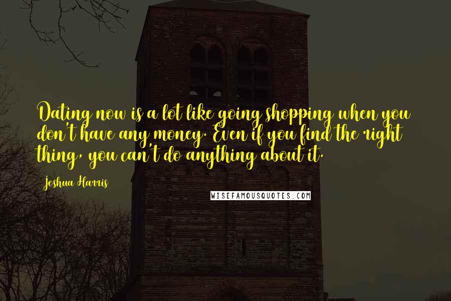 Joshua Harris Quotes: Dating now is a lot like going shopping when you don't have any money. Even if you find the right thing, you can't do anything about it.