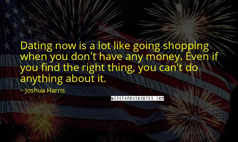Joshua Harris Quotes: Dating now is a lot like going shopping when you don't have any money. Even if you find the right thing, you can't do anything about it.
