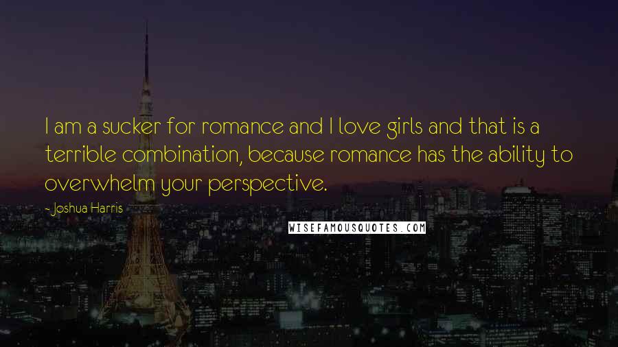 Joshua Harris Quotes: I am a sucker for romance and I love girls and that is a terrible combination, because romance has the ability to overwhelm your perspective.