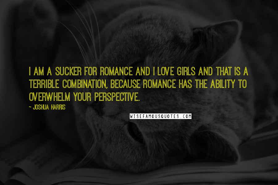 Joshua Harris Quotes: I am a sucker for romance and I love girls and that is a terrible combination, because romance has the ability to overwhelm your perspective.