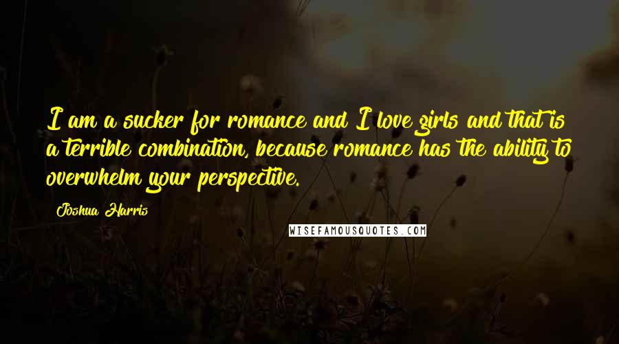 Joshua Harris Quotes: I am a sucker for romance and I love girls and that is a terrible combination, because romance has the ability to overwhelm your perspective.