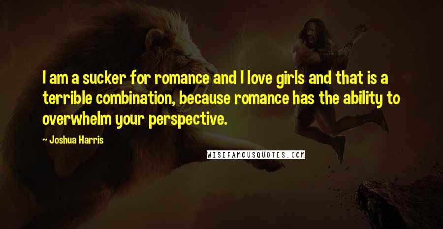 Joshua Harris Quotes: I am a sucker for romance and I love girls and that is a terrible combination, because romance has the ability to overwhelm your perspective.