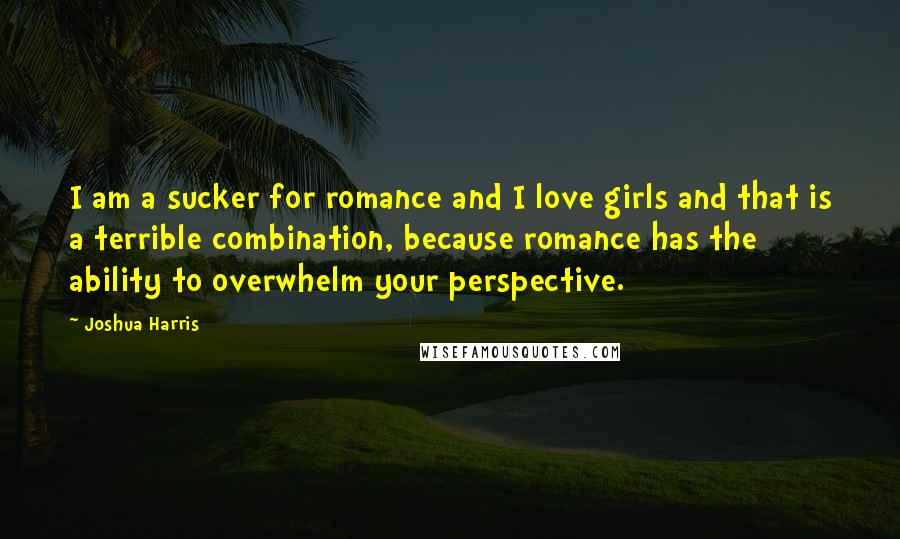 Joshua Harris Quotes: I am a sucker for romance and I love girls and that is a terrible combination, because romance has the ability to overwhelm your perspective.