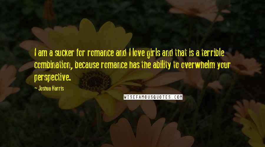 Joshua Harris Quotes: I am a sucker for romance and I love girls and that is a terrible combination, because romance has the ability to overwhelm your perspective.