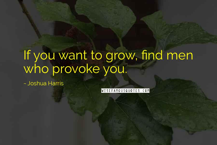 Joshua Harris Quotes: If you want to grow, find men who provoke you.