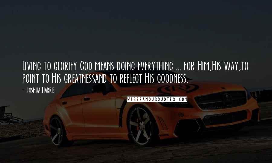 Joshua Harris Quotes: Living to glorify God means doing everything ... for Him,His way,to point to His greatnessand to reflect His goodness.