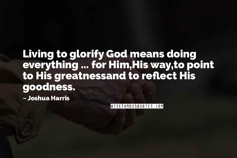 Joshua Harris Quotes: Living to glorify God means doing everything ... for Him,His way,to point to His greatnessand to reflect His goodness.