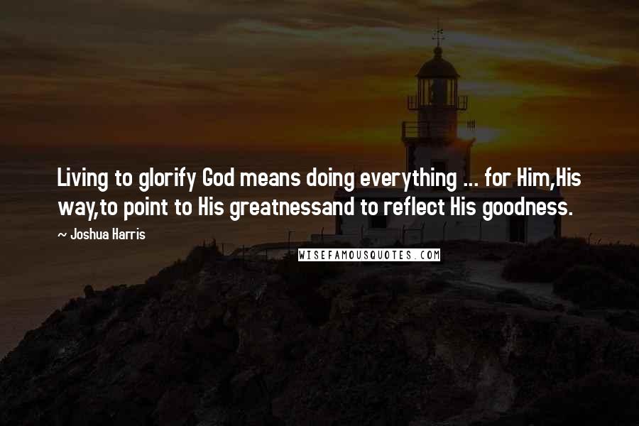 Joshua Harris Quotes: Living to glorify God means doing everything ... for Him,His way,to point to His greatnessand to reflect His goodness.