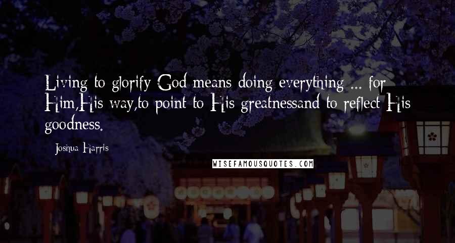 Joshua Harris Quotes: Living to glorify God means doing everything ... for Him,His way,to point to His greatnessand to reflect His goodness.