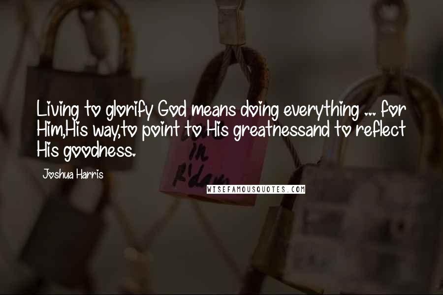 Joshua Harris Quotes: Living to glorify God means doing everything ... for Him,His way,to point to His greatnessand to reflect His goodness.