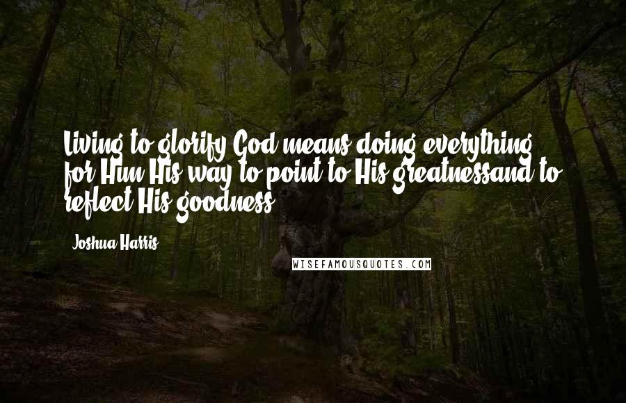 Joshua Harris Quotes: Living to glorify God means doing everything ... for Him,His way,to point to His greatnessand to reflect His goodness.