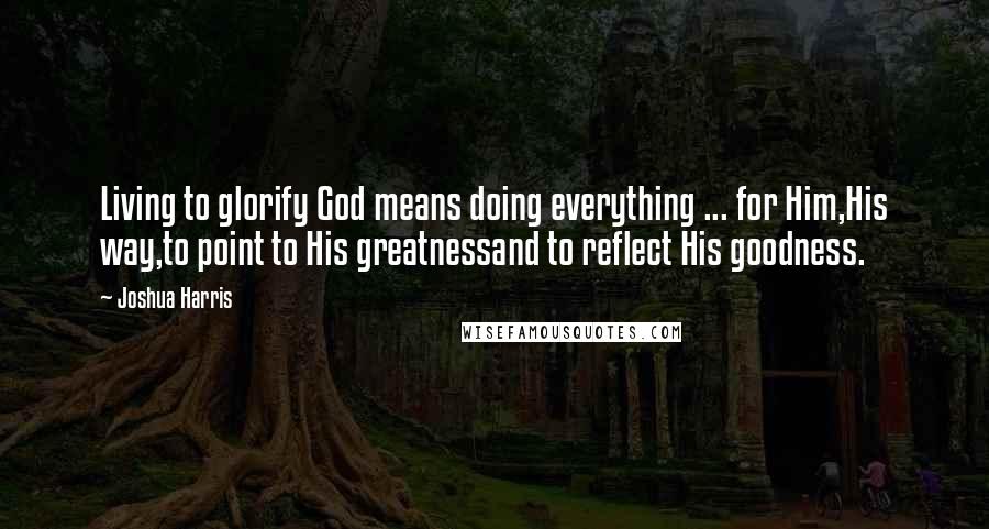 Joshua Harris Quotes: Living to glorify God means doing everything ... for Him,His way,to point to His greatnessand to reflect His goodness.