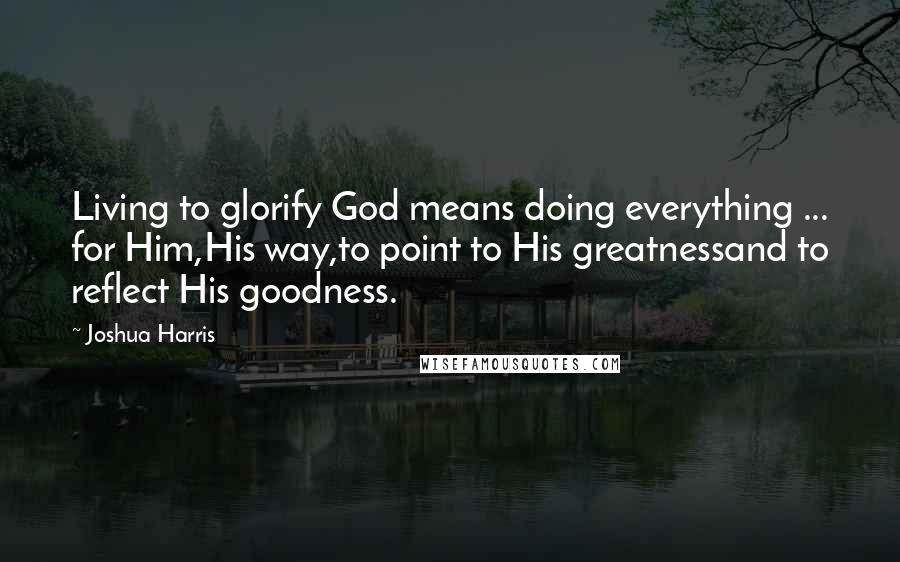 Joshua Harris Quotes: Living to glorify God means doing everything ... for Him,His way,to point to His greatnessand to reflect His goodness.