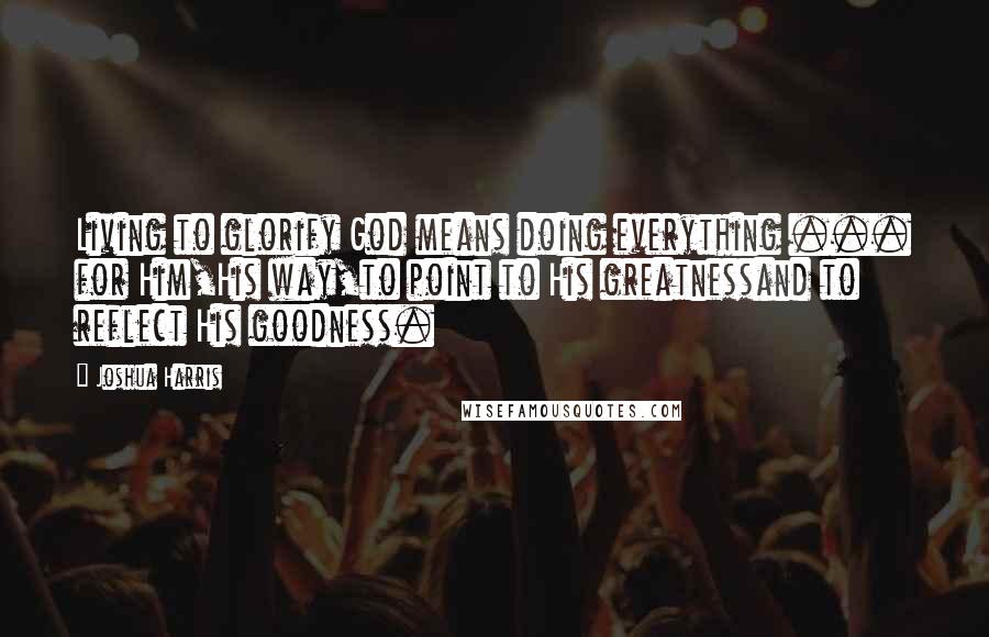 Joshua Harris Quotes: Living to glorify God means doing everything ... for Him,His way,to point to His greatnessand to reflect His goodness.