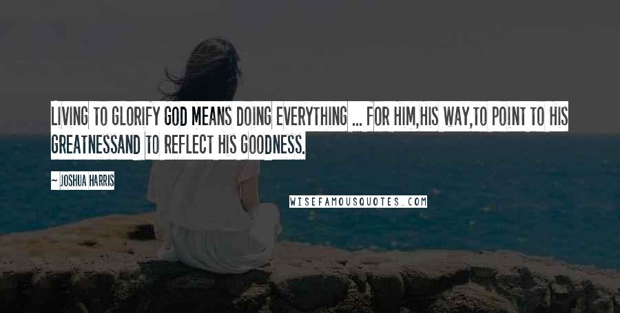 Joshua Harris Quotes: Living to glorify God means doing everything ... for Him,His way,to point to His greatnessand to reflect His goodness.