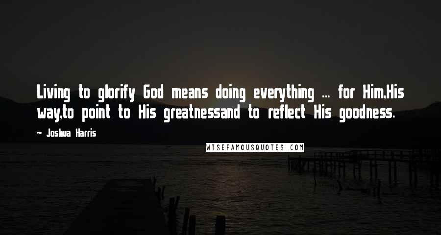 Joshua Harris Quotes: Living to glorify God means doing everything ... for Him,His way,to point to His greatnessand to reflect His goodness.