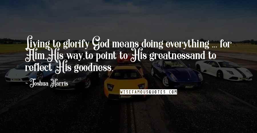 Joshua Harris Quotes: Living to glorify God means doing everything ... for Him,His way,to point to His greatnessand to reflect His goodness.