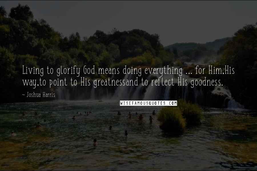 Joshua Harris Quotes: Living to glorify God means doing everything ... for Him,His way,to point to His greatnessand to reflect His goodness.