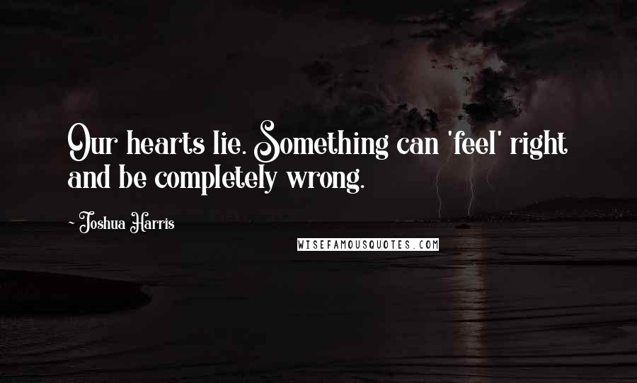 Joshua Harris Quotes: Our hearts lie. Something can 'feel' right and be completely wrong.