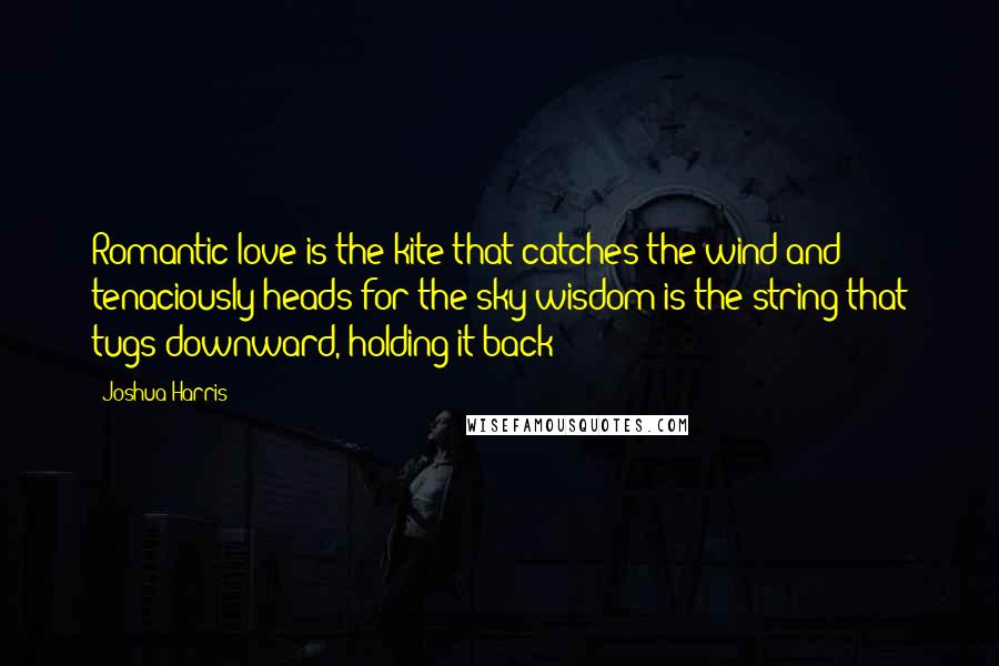 Joshua Harris Quotes: Romantic love is the kite that catches the wind and tenaciously heads for the sky;wisdom is the string that tugs downward, holding it back