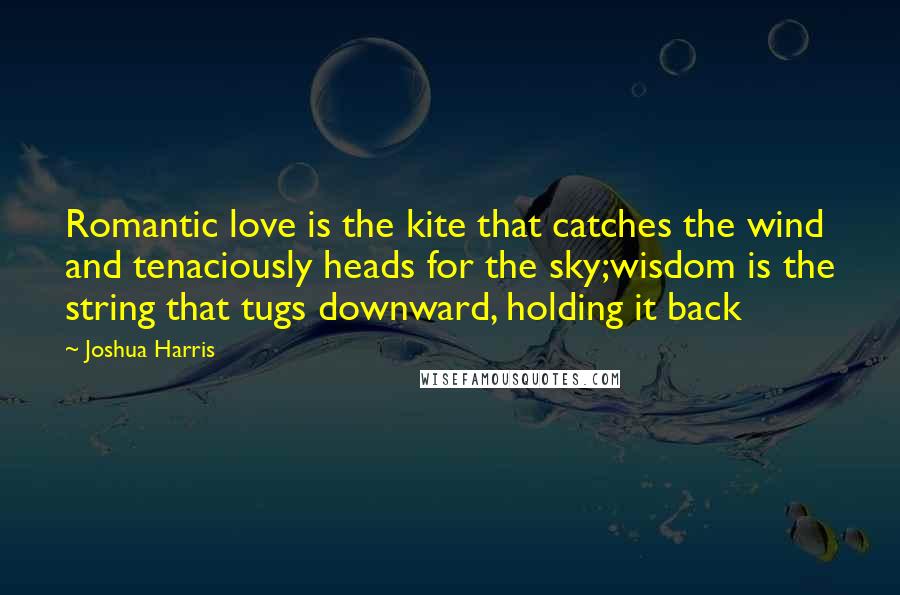 Joshua Harris Quotes: Romantic love is the kite that catches the wind and tenaciously heads for the sky;wisdom is the string that tugs downward, holding it back