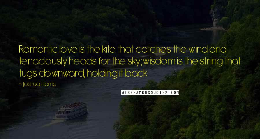 Joshua Harris Quotes: Romantic love is the kite that catches the wind and tenaciously heads for the sky;wisdom is the string that tugs downward, holding it back