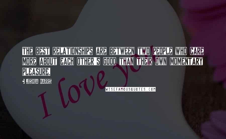 Joshua Harris Quotes: The best relationships are between two people who care more about each other's good than their own momentary pleasure.