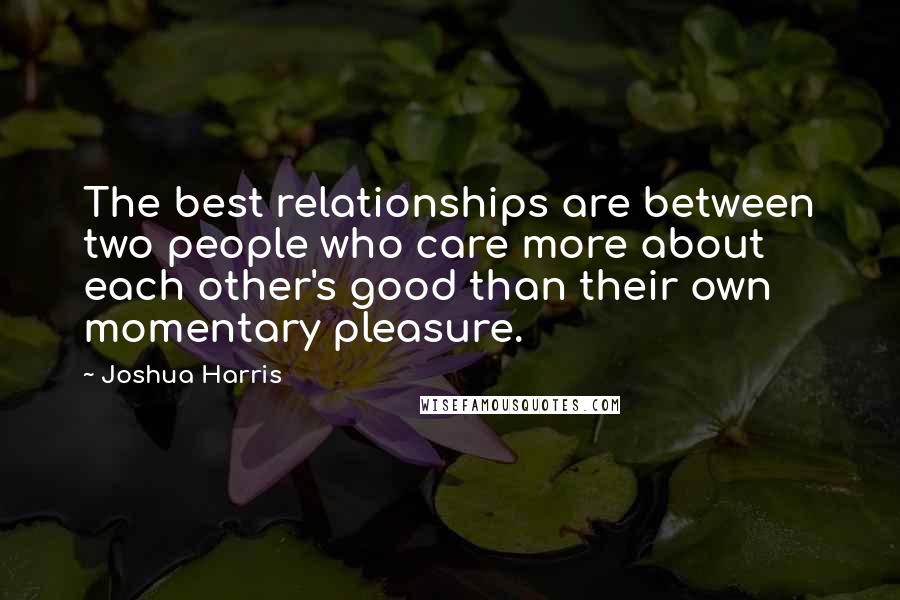 Joshua Harris Quotes: The best relationships are between two people who care more about each other's good than their own momentary pleasure.