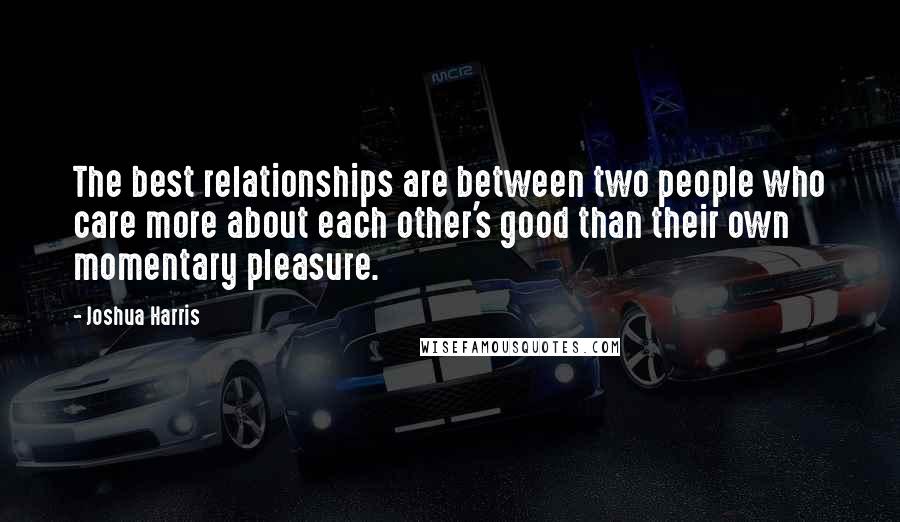 Joshua Harris Quotes: The best relationships are between two people who care more about each other's good than their own momentary pleasure.