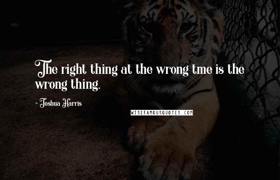 Joshua Harris Quotes: The right thing at the wrong tme is the wrong thing.