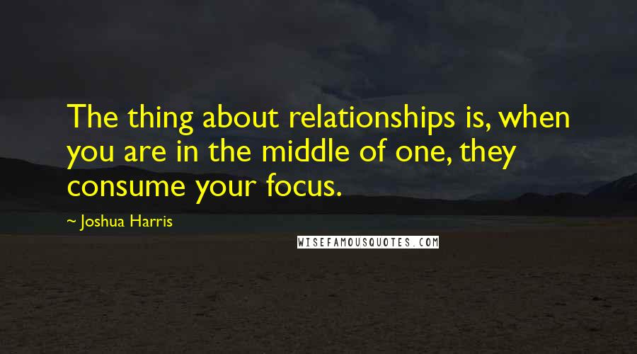 Joshua Harris Quotes: The thing about relationships is, when you are in the middle of one, they consume your focus.