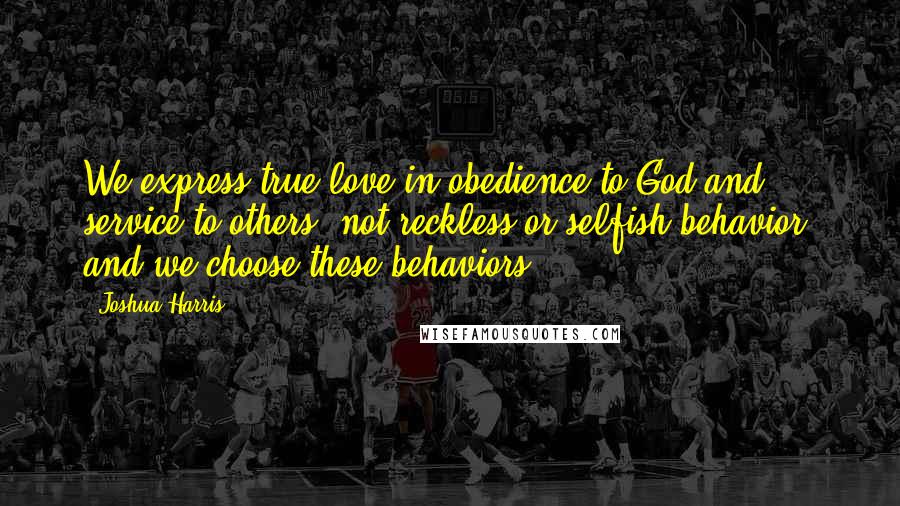 Joshua Harris Quotes: We express true love in obedience to God and service to others- not reckless or selfish behavior- and we choose these behaviors.