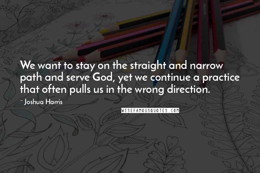 Joshua Harris Quotes: We want to stay on the straight and narrow path and serve God, yet we continue a practice that often pulls us in the wrong direction.