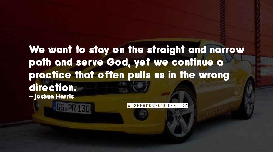 Joshua Harris Quotes: We want to stay on the straight and narrow path and serve God, yet we continue a practice that often pulls us in the wrong direction.