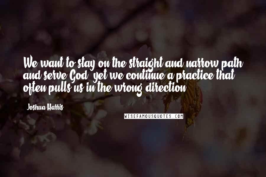 Joshua Harris Quotes: We want to stay on the straight and narrow path and serve God, yet we continue a practice that often pulls us in the wrong direction.