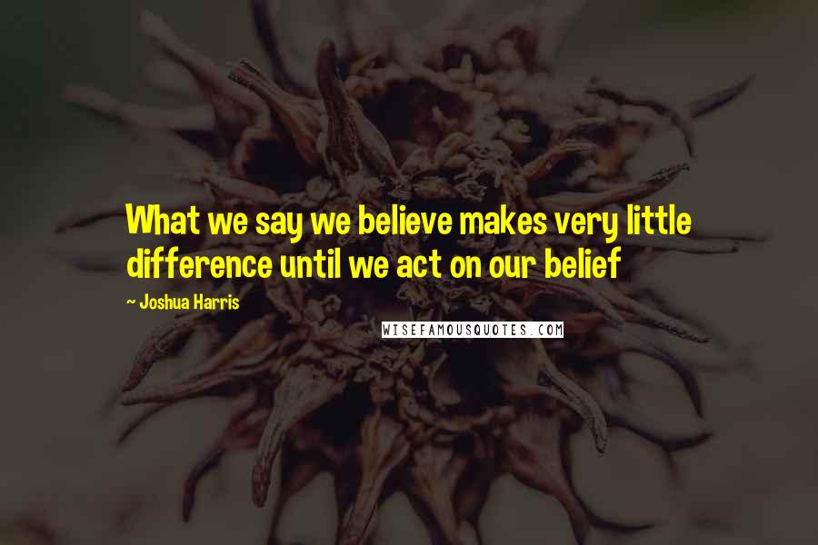 Joshua Harris Quotes: What we say we believe makes very little difference until we act on our belief