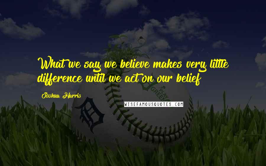 Joshua Harris Quotes: What we say we believe makes very little difference until we act on our belief