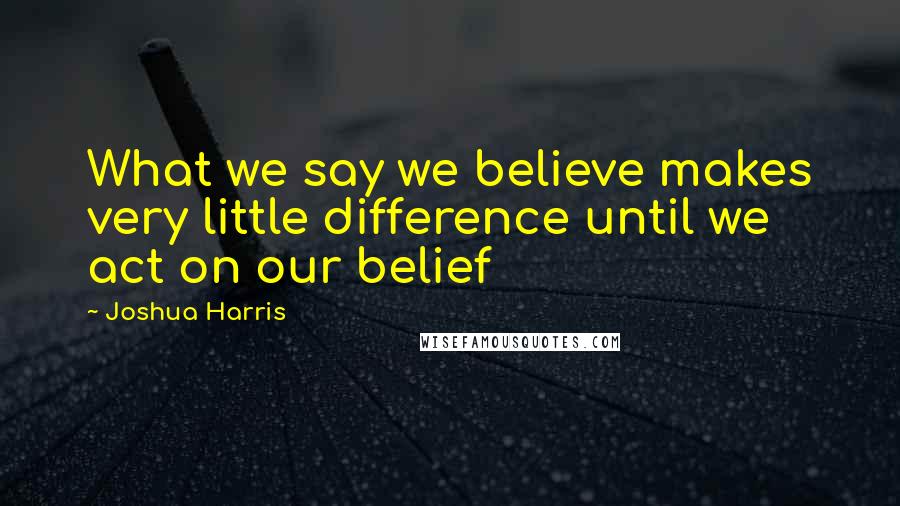 Joshua Harris Quotes: What we say we believe makes very little difference until we act on our belief