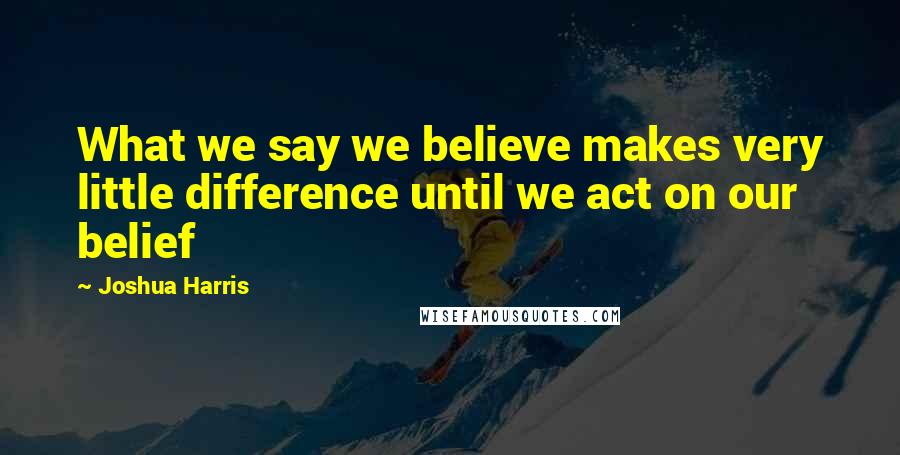 Joshua Harris Quotes: What we say we believe makes very little difference until we act on our belief