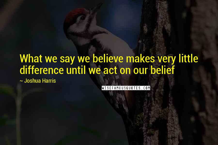 Joshua Harris Quotes: What we say we believe makes very little difference until we act on our belief